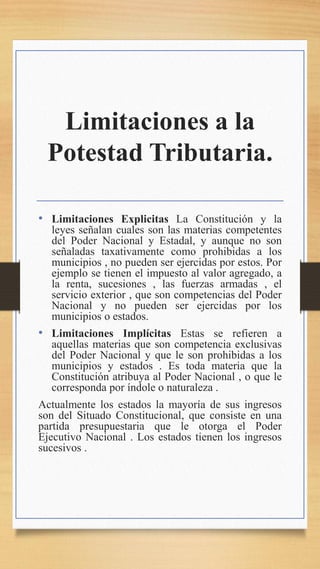 Limitaciones a la
Potestad Tributaria.
• Limitaciones Explicitas La Constitución y la
leyes señalan cuales son las materias competentes
del Poder Nacional y Estadal, y aunque no son
señaladas taxativamente como prohibidas a los
municipios , no pueden ser ejercidas por estos. Por
ejemplo se tienen el impuesto al valor agregado, a
la renta, sucesiones , las fuerzas armadas , el
servicio exterior , que son competencias del Poder
Nacional y no pueden ser ejercidas por los
municipios o estados.
• Limitaciones Implícitas Estas se refieren a
aquellas materias que son competencia exclusivas
del Poder Nacional y que le son prohibidas a los
municipios y estados . Es toda materia que la
Constitución atribuya al Poder Nacional , o que le
corresponda por índole o naturaleza .
Actualmente los estados la mayoría de sus ingresos
son del Situado Constitucional, que consiste en una
partida presupuestaria que le otorga el Poder
Ejecutivo Nacional . Los estados tienen los ingresos
sucesivos .
 