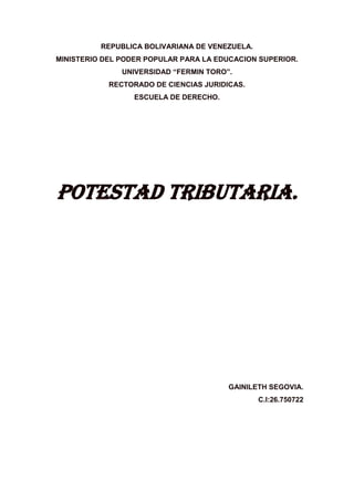 REPUBLICA BOLIVARIANA DE VENEZUELA.
MINISTERIO DEL PODER POPULAR PARA LA EDUCACION SUPERIOR.
UNIVERSIDAD “FERMIN TORO”.
RECTORADO DE CIENCIAS JURIDICAS.
ESCUELA DE DERECHO.
POTESTAD TRIBUTARIA.
GAINILETH SEGOVIA.
C.I:26.750722
 