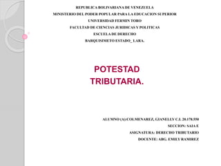 REPUBLICA BOLIVARIANA DE VENEZUELA
MINISTERIO DEL PODER POPULAR PARA LA EDUCACION SUPERIOR
UNIVERSIDAD FERMIN TORO
FACULTAD DE CIENCIAS JURIDICAS Y POLITICAS
ESCUELA DE DERECHO
BARQUISIMETO ESTADO_ LARA.
POTESTAD
TRIBUTARIA.
ALUMNO (A):COLMENAREZ, GIANELLY C.I. 20.178.550
SECCION: SAIA E
ASIGNATURA: DERECHO TRIBUTARIO
DOCENTE: ABG. EMILY RAMIREZ
 