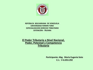 REPÚBLICA BOLIVARIANA DE VENEZUELA
UNIVERSIDAD FERMIN TORO
ESPECIALIZACION DERECHO TRIBUTARIO
EXTENCIÒN - TÀCHIRA
Participante: Abg. María Eugenia Soto
C.I.: V-6.053.292
El Poder Tributario a Nivel Nacional,
Poder, Potestad y Competencia
Tributaria
 