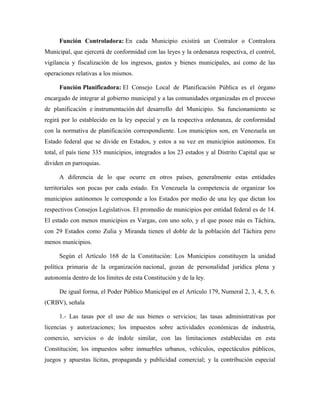 Función Controladora: En cada Municipio existirá un Contralor o Contralora
Municipal, que ejercerá de conformidad con las leyes y la ordenanza respectiva, el control,
vigilancia y fiscalización de los ingresos, gastos y bienes municipales, así como de las
operaciones relativas a los mismos.
Función Planificadora: El Consejo Local de Planificación Pública es el órgano
encargado de integrar al gobierno municipal y a las comunidades organizadas en el proceso
de planificación e instrumentación del desarrollo del Municipio. Su funcionamiento se
regirá por lo establecido en la ley especial y en la respectiva ordenanza, de conformidad
con la normativa de planificación correspondiente. Los municipios son, en Venezuela un
Estado federal que se divide en Estados, y estos a su vez en municipios autónomos. En
total, el país tiene 335 municipios, integrados a los 23 estados y al Distrito Capital que se
dividen en parroquias.
A diferencia de lo que ocurre en otros países, generalmente estas entidades
territoriales son pocas por cada estado. En Venezuela la competencia de organizar los
municipios autónomos le corresponde a los Estados por medio de una ley que dictan los
respectivos Consejos Legislativos. El promedio de municipios por entidad federal es de 14.
El estado con menos municipios es Vargas, con uno solo, y el que posee más es Táchira,
con 29 Estados como Zulia y Miranda tienen el doble de la población del Táchira pero
menos municipios.
Según el Artículo 168 de la Constitución: Los Municipios constituyen la unidad
política primaria de la organización nacional, gozan de personalidad jurídica plena y
autonomía dentro de los límites de esta Constitución y de la ley.
De igual forma, el Poder Público Municipal en el Artículo 179, Numeral 2, 3, 4, 5, 6.
(CRBV), señala
1.- Las tasas por el uso de sus bienes o servicios; las tasas administrativas por
licencias y autorizaciones; los impuestos sobre actividades económicas de industria,
comercio, servicios o de índole similar, con las limitaciones establecidas en esta
Constitución; los impuestos sobre inmuebles urbanos, vehículos, espectáculos públicos,
juegos y apuestas lícitas, propaganda y publicidad comercial; y la contribución especial
 
