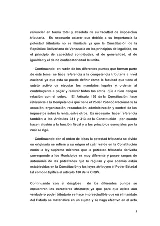 3
renunciar en forma total y absoluta de su facultad de imposición
tributaria. Es necesario aclarar que debido a su importancia la
potestad tributaria no es ilimitada ya que la Constitución de la
República Bolivariana de Venezuela en los principios de legalidad, en
el principio de capacidad contributiva, el de generalidad, el de
igualdad y el de no confiscatoriedad la limita.
Continuando en razón de los diferentes puntos que forman parte
de este tema se hace referencia a la competencia tributaria a nivel
nacional ya que esta se puede definir como la facultad que tiene el
sujeto activo de ejecutar los mandatos legales y ordenar al
contribuyente a pagar y realizar todos los actos que a bien tengan
relación con el cobro. El Artículo 156 de la Constitución hace
referencia a la Competencia que tiene el Poder Público Nacional de la
creación, organización, recaudación, administración y control de los
impuestos sobre la renta, entre otros. Es necesario hacer referencia
también a los Artículos 311 y 313 de la Constitución por cuanto
hacen alusión a la función fiscal y a los principios esenciales por la
cuál se rige.
Continuando con el orden de ideas la potestad tributaria se divide
en originaria se refiere a su origen el cuál reside en la Constitución
como la ley suprema mientras que la potestad tributaria derivada
corresponde a los Municipios es muy diferente y posee rangos de
autonomía de las potestades que la regulan y que además están
establecidas en la Constitución y las leyes atribuyen al Poder Estadal
tal como lo tipifica el artículo 180 de la CRBV.
Continuando con el desglose de los diferentes puntos se
encuentran los caracteres abstracto ya que para que exista aun
verdadero poder tributario se hace imprescindible que en el mandato
del Estado se materialice en un sujeto y se haga efectivo en el acto
 
