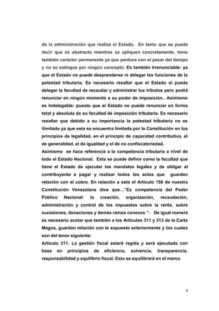 4
de la administración que realiza el Estado. En tanto que se puede
decir que es abstracta mientras se apliquen concretamente, tiene
también carácter permanente ya que perdura con el pasar del tiempo
y no se extingue por ningún concepto. Es también Irrenunciable: ya
que el Estado no puede desprenderse ni delegar las funciones de la
potestad tributaria. Es necesario resaltar que el Estado si puede
delegar la facultad de recaudar y administrar los tributos pero podrá
renunciar en ningún momento a su poder de imposición.. Asimismo
es Indelegable: puesto que el Estado no puede renunciar en forma
total y absoluta de su facultad de imposición tributaria. Es necesario
resaltar que debido a su importancia la potestad tributaria no es
ilimitada ya que esta se encuentra limitada por la Constitución en los
principios de legalidad, en el principio de capacidad contributiva, el
de generalidad, el de igualdad y el de no confiscatoriedad.
Asimismo se hace referencia a la competencia tributaria a nivel de
todo el Estado Nacional. Esta se puede definir como la facultad que
tiene el Estado de ejecutar los mandatos legales y de obligar al
contribuyente a pagar y realizar todos los actos que guarden
relación con el cobro. En relación a esto el Artículo 156 de nuestra
Constitución Venezolana dice que…”Es competencia del Poder
Público Nacional: la creación, organización, recaudación,
administración y control de los impuestos sobre la renta, sobre
sucesiones, donaciones y demás ramos conexos “. De igual manera
es necesario acotar que también a los Artículos 311 y 313 de la Carta
Magna, guardan relación con lo expuesto anteriormente y los cuales
son del tenor siguiente:
Artículo 311. La gestión fiscal estará regida y será ejecutada con
base en principios de eficiencia, solvencia, transparencia,
responsabilidad y equilibrio fiscal. Esta se equilibrará en el marco
 