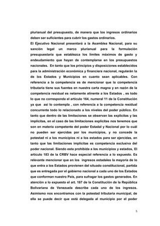 5
plurianual del presupuesto, de manera que los ingresos ordinarios
deben ser suficientes para cubrir los gastos ordinarios.
El Ejecutivo Nacional presentará a la Asamblea Nacional, para su
sanción legal un marco plurianual para la formulación
presupuestaria que establezca los límites máximos de gasto y
endeudamiento que hayan de contemplarse en los presupuestos
nacionales. En tanto que los principios y disposiciones establecidos
para la administración económica y financiera nacional, regularán la
de los Estados y Municipios en cuanto sean aplicables. Con
referencia a la competencia es de mencionar que la competencia
tributaria tiene sus fuentes en nuestra carta magna y en razón de la
competencia residual es netamente atinente a los Estados , es todo
lo que no corresponda el artículo 164, numeral 11 de la Constitución
ya que así lo contempla , con referencia a la competencia residual
concurrente todo lo relacionado a los niveles del poder público. En
tanto que dentro de las limitaciones se observan las explicitas y las
implícitas, en el caso de las limitaciones explicitas nos tenemos que
son en materia competente del poder Estadal y Nacional por lo cuál
no pueden ser ejercidas por los municipios, y no concede la
potestad ni a los municipios ni a los estados para ser ejercidas, en
tanto que las limitaciones implícitas es competencia exclusiva del
poder nacional. Siendo esta prohibida a los municipios y estados, El
artículo 183 de la CRBV hace especial referencia a lo expuesto. Es
relevante mencionar que en los ingresos estadales la mayoría de lo
que entra a los Estados provienen del situado constitucional, partida
que es entregada por el gobierno nacional a cada uno de los Estados
que conforman nuestro País, para sufragar los gastos generados. En
atención a lo expuesto el art. 167 de la Constitución de la República
Bolivariana de Venezuela describe cada uno de los ingresos.
Asimismo nos encontramos con la potestad tributaria municipal, de
ella se puede decir que está delegada al municipio por el poder
 