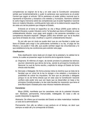 competencias se originan de la ley y en este caso la Constitución venezolana
señala que fundamentalmente a quién le pertenece esa supremacía es al poder
Central que según el artículo 156 le pertenece al poder público nacional que lo
representa el Ejecutivo y exceptúa a los estados y municipios. Asimismo también
la carta magna menciona sobre las competencias que el poder legislativo nacional
tiene en materia tributaria, contribuyendo todo esto en la determinación específica
de cada uno de los poderes que integran el Estado.
Entrando en el tema en específico se cita a Moya (2009) quien define la
potestad tributaria o poder tributario como “la facultad que tiene el Estado de crear
unilateralmente tributos, cuyo pago será exigido a las personas sometidas a su
competencia tributaria espacial”. Villegas (2002) dice también que “es la facultad
que tiene el Estado de crear, modificar o suprimir unilateralmente tributos”.
Es por ello que sin duda se puede decir que es una facultad o poder que
tiene el Estado para exigir a los particulares sometidos a su ley, al pago de los
tributos y se puede ir más allá, que puede cambiar según las circunstancias y lo
que establezca la ley las condiciones para solicitar este pago.
Clasificación:
Esta clasificación viene dada por el origen de la potestad y la calidad de la
misma, la cuales se presentan según la doctrina de la siguiente manera:
a) Originaria: Al referirse al origen, de donde proviene la potestad los teóricos
asumen claramente que deriva de la ley, siendo la principal la Constitución
Nacional, la cual de forma escrita y explicita le otorga al Estado de forma
directa esta facultad.
b) Derivada o Delegada: De forma precisa indica la doctrina que se trata de la
facultad que en virtud de la ley le otorgan a los estados y municipios la
posibilidad de cobrar los impuestos. Se dice que es derivada o delagada
porque no es de forma directa que en esta caso la Constitución nacional
confiere este poder sino que son leyes que se desarrollan en base a los
principios Constitucionales y le dan esta facultad de imposición que tiene el
ente Municipal o Estadal para crear tributos mediante derivación.
Caracteres:
Moya (2009), manifiesta que los caracteres más de la potestad tributaria
son: Abstracto, permanente, irrenunciable, indelegable. En base a ello se
puede interpretar lo siguiente:
Abstracto: Se infiere que el mandato del Estado se debe materializar mediante
un acto de la administración.
Permanente: Con ello se refiere a que perdura en el tiempo, es decir que
siempre va estar allí y le corresponde al Estado.
 