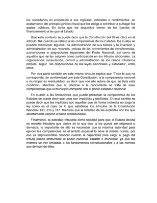 los ciudadanos en proporción a sus ingresos, utilidades o rendimientos, en
acatamiento del principio jurídico-fiscal que los obliga a contribuir a sufragar los
gastos públicos. En tanto que los segundos vienen de las fuentes de
financiamiento a las que el Estado.
Bajo este contexto se puede decir que la Constitución del 99 es clara en el
artículo 164 cuando se refiere a las competencias de los Estados, los cuales se
pueden mencionar algunos: “la administración de sus bienes y la inversión y
administración de sus recursos, incluso de los provenientes de transferencias,
subvenciones o asignaciones especiales del Poder Nacional, así como de
aquellos que se les asignen como participación en los tributos nacionales. La
organización, recaudación, control y administración de los ramos tributarios
propios, según las disposiciones de las leyes nacionales y estadales”, entre
otros.
Por otra parte también en este mismo artículo explica que “Todo lo que no
corresponda, de conformidad con esta Constitución, a la competencia nacional
o municipal es residualidad, es decir que con ello aclara de que se trata esta
condición. Mientras que al referirse a la concurrente se trata de esas
competencias que el municipio comparte con el poder estadal o nacional
En cuanto a las limitaciones que puede presentar la competencia de los
Estados se puede decir que unas son implícitas y explícitas. En este sentido se
puede decir que las implícitas son aquellos que de forma indirecta no torga la
ley como es el caso de lo que establece los artículos de la Constitución
Nacional 133, 316 y 317. Mientras que al referirse de las explicitas son los que
abiertamente expone el texto constitucional.
Finalmente, la potestad tributaria como facultad para que el Estado decida
en materia tributaria que deriva de lo que dice la ley puede ser originaria o
derivada, lo importante de ello es reconocer que la máxima autoridad para
ejercer las competencias en el ámbito espacial lo tiene la misma norma, por
eso es imprescindible conocer cuando la capacidad para exigir el pago del
tributo puede atribuírsele al poder nacional, estadal o municipal, ya que las
mismas se ven limitadas a los fundamentos constitucionales y a las normas
que derivan de ellas.
 