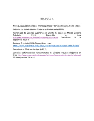 BIBLIOGRAFÍA
Moya E. (2009) Elementos de finanzas públicas y derecho tributario. Sexta edición
Constitución de la República Bolivariana de Venezuela (1999)
Tecnológico de Estudios Superiores del Oriente del estado de México Derecho
Tributario (2013) Disponible en línea
http://www.tesoem.edu.mx/alumnos/cuadernillos/2013.014.pdf Consultado 23 de
septiembre de 2015
Potestad Tributaria (2009) Disponible en Línea
http://www.iuriscivilis.com/2009/06/diccionario-juridico-letra-p.html
Consultado el 23 de septiembre de 2015
Zambrano (s/f) Conceptos Fundamentales del Derecho Tributario Disponible en
línea http://alexzambrano.webnode.es/news/conceptos-fundamentales-del-derecho-tributario/
22 de septiembre de 2015
 