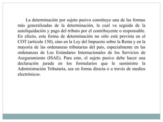 La determinación por sujeto pasivo constituye una de las formas
más generalizadas de la determinación, la cual va seguida de la
autoliquidación y pago del tributo por el contribuyente o responsable.
En efecto, esta forma de determinación no sólo está prevista en el
COT (artículo 130), sino en la Ley del Impuesto sobre la Renta y en la
mayoría de las ordenanzas tributarias del país, especialmente en las
ordenanzas de Los Estándares Internacionales de los Servicios de
Aseguramiento (ISAE). Para esto, el sujeto pasivo debe hacer una
declaración jurada en los formularios que le suministre la
Administración Tributaria, sea en forma directa o a través de medios
electrónicos.
 