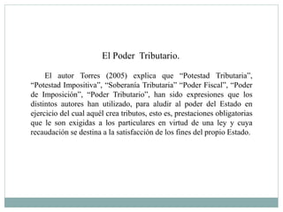 El Poder Tributario.
El autor Torres (2005) explica que “Potestad Tributaria”,
“Potestad Impositiva”, “Soberanía Tributaria” “Poder Fiscal”, “Poder
de Imposición”, “Poder Tributario”, han sido expresiones que los
distintos autores han utilizado, para aludir al poder del Estado en
ejercicio del cual aquél crea tributos, esto es, prestaciones obligatorias
que le son exigidas a los particulares en virtud de una ley y cuya
recaudación se destina a la satisfacción de los fines del propio Estado.
 