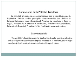 Limitaciones de la Potestad Tributaria
La potestad tributaria se encuentra limitada por la Constitución de la
República. Existen varios principios constitucionales que limitan la
Potestad Tributaria, entre ellos están el Principio de Legalidad o Reserva
Legal, Principio de Capacidad Contributiva, Principio de Generalidad,
Principio de Igualdad, Principio de No Confiscatoriedad, entre otros.
La competencia
Torres (2005), la define como la facultad de derecho que tiene el sujeto
activo de ejecutar los mandatos legales y compeler al contribuyente a pagar
y realizar todos los actos instrumentales tendientes al cobro.
 