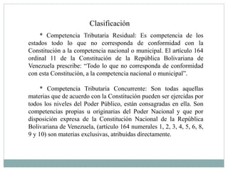Clasificación
* Competencia Tributaria Residual: Es competencia de los
estados todo lo que no corresponda de conformidad con la
Constitución a la competencia nacional o municipal. El artículo 164
ordinal 11 de la Constitución de la República Bolivariana de
Venezuela prescribe: “Todo lo que no corresponda de conformidad
con esta Constitución, a la competencia nacional o municipal”.
* Competencia Tributaria Concurrente: Son todas aquellas
materias que de acuerdo con la Constitución pueden ser ejercidas por
todos los niveles del Poder Público, están consagradas en ella. Son
competencias propias u originarias del Poder Nacional y que por
disposición expresa de la Constitución Nacional de la República
Bolivariana de Venezuela, (artículo 164 numerales 1, 2, 3, 4, 5, 6, 8,
9 y 10) son materias exclusivas, atribuidas directamente.
 