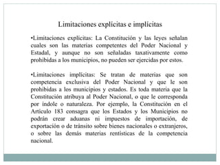 Limitaciones explícitas e implícitas
•Limitaciones explícitas: La Constitución y las leyes señalan
cuales son las materias competentes del Poder Nacional y
Estadal, y aunque no son señaladas taxativamente como
prohibidas a los municipios, no pueden ser ejercidas por estos.
•Limitaciones implícitas: Se tratan de materias que son
competencia exclusiva del Poder Nacional y que le son
prohibidas a los municipios y estados. Es toda materia que la
Constitución atribuya al Poder Nacional, o que le corresponda
por índole o naturaleza. Por ejemplo, la Constitución en el
Artículo 183 consagra que los Estados y los Municipios no
podrán crear aduanas ni impuestos de importación, de
exportación o de tránsito sobre bienes nacionales o extranjeros,
o sobre las demás materias rentísticas de la competencia
nacional.
 