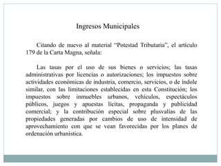 Ingresos Municipales
Citando de nuevo al material “Potestad Tributaria”, el artículo
179 de la Carta Magna, señala:
Las tasas por el uso de sus bienes o servicios; las tasas
administrativas por licencias o autorizaciones; los impuestos sobre
actividades económicas de industria, comercio, servicios, o de índole
similar, con las limitaciones establecidas en esta Constitución; los
impuestos sobre inmuebles urbanos, vehículos, espectáculos
públicos, juegos y apuestas lícitas, propaganda y publicidad
comercial; y la contribución especial sobre plusvalías de las
propiedades generadas por cambios de uso de intensidad de
aprovechamiento con que se vean favorecidas por los planes de
ordenación urbanística.
 