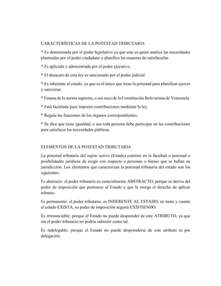 CARACTERÍSTICAS DE LA POTESTAD TRIBUTARIA
* Es determinada por el poder legislativo ya que este es quien analiza las necesidades
planteadas por el poder ciudadano y planifica las maneras de satisfacerlas
* Es aplicada y administrada por el poder ejecutivo.
* El desacato de esta ley es sancionado por el poder judicial
* Es inherente al estado, ya que es el único que tiene la potestad para planificar ejercer
y sancionar.
* Emana de la norma suprema, o sea nace de la Constitución Bolivariana de Venezuela.
* Está facultado para imponer contribuciones mediante la ley.
* Regula las funciones de los órganos correspondientes.
* Se dice que tiene igualdad, o sea toda persona debe participar en las contribuciones
para satisfacer las necesidades públicas.
ELEMENTOS DE LA POTESTAD TRIBUTARIA
La potestad tributaria del sujeto activo (Estado) consiste en la facultad o potestad o
posibilidades jurídicas de exigir con respecto a personas o bienes que se hallan en
jurisdicción. Los elementos que caracterizan la potestad tributaria del estado son los
siguientes:
Es abstracto: el poder tributario es esencialmente ABSTRACTO, porque se deriva del
poder de imposición que pertenece al Estado y que le otorga el derecho de aplicar
tributos.
Es permanente: el poder tributario, es INHERENTE AL ESTADO, en tanto y cuanto
el estado EXISTA, su poder de imposición seguirá EXISTIENDO.
Es irrenunciable: porque el Estado no puede desprender de este ATRIBUTO, ya que
sin el poder tributario no podría subsistir como tal.
Es indelegable: porque el Estado no puede desprenderse de este atributo ni por
delegación.
 