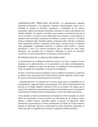 ADMINISTRACIÓN TRIBUTARIA MUNICIPAL: La administración tributaria
municipal corresponde a un organismo autónomo descentralizado creado con la
finalidad de asegurar la eficiencia, liquidación y recaudación de los tributos
municipales. Opera en los distintos municipios existentes en el país y está adscrita a las
distintas alcaldías. En relación a los tributos que recauda se encuentran la tasa por el
uso de sus bienes o servicios, la tasa administrativa por licencias o autorizaciones, el
impuesto sobre actividades económicas de industria, comercio, servicios, o de índole
similar, el impuesto sobre inmuebles urbanos, el impuesto sobre vehículos, el impuesto
sobre espectáculos públicos, el impuesto sobre juegos y apuestas lícitas, el impuesto
sobre propaganda y publicidad comercial, el impuesto sobre alcohol y especies
alcohólicas, y otros. Los recursos económicos que se obtienen por estos ramos
tributarios, son invertidos por el Ejecutivo Municipal en planes de desarrollo
económico y social correspondiente al municipio al cual pertenezca.
DETERMINACION DE LA OBLIGACION TRIBUTARIA
La determinación de la obligación tributaria consiste en el acto o conjunto de actos
emanados de la administración, de los particulares o de ambos coordinadamente,
destinados a establecer en cada caso particular, la configuración del presupuesto de
hecho, la medida de lo imponible y el alcance de la obligación.
Es decir, se trata de un proceso mediante el cual se establece la existencia y cuantía de
un tributo, como consecuencia de la realización de un hecho imponible con base legal.
Se conocen dos formas de determinación en Venezuela:
• Autodeterminación: Es realizada por el mismo sujeto pasivo acompañada por la
autoliquidación y pago del tributo correspondiente. Esta forma de determinación está
prevista en el Código Orgánico Tributario (COT) en su artículo 130, implica que el
sujeto pasivo debe hacer una declaración jurada en los formularios que le suministre la
Administración Tributaria, bien en forma directa o a través de medios electrónicos.
Como ejemplo se tienen las declaraciones de Impuesto al Valor Agregado, las cuales
deben ser presentadas en forma mensual, con información de las compras, ventas,
débitos y créditos fiscales, realizados durante el periodo de imposición. Dicha
declaración es presentada por el mismo contribuyente en el lapso de 15 días continuos
después de finalizado cada mes, es presentada en forma electrónica, generando un
tributo que debe ser liquidado en las oficinas receptoras de fondos nacionales.
 
