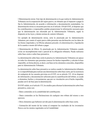 • Determinación mixta: Este tipo de determinación es la que realiza la Administración
Tributaria con la cooperación del sujeto pasivo, no obstante que el impuesto a pagar lo
fija la Administración, de acuerdo a información y documentación sustentadora. La
determinación mixta se encuentra prevista en el artículo 130 del COT, al disponer que
los contribuyentes o responsables podrán proporcionar la información necesaria para
que la determinación sea efectuada por la Administración Tributaria, según lo
dispuesto en las leyes y demás normas de carácter tributario.
Un ejemplo de determinación mixta, sería la practicada por la Administración
Aduanera, por cuanto el sujeto pasivo debe presentar una declaración con los datos de
los bienes importados y la Oficina aduanera procede a la determinación y liquidación
de la cuantía o monto del tributo a pagar.
• Determinación de Oficio: Es practicada por la Administración Tributaria cuando
existe un incumplimiento total o parcial de la obligación tributaria. Puede realizarse
sobre base cierta o sobre base presuntiva.
La determinación sobre base cierta la practica la Administración Tributaria con apoyo
en todos los elementos que permitan conocer los hechos imponibles y calcular la base
imponible, en forma directa, es decir, con base en los elementos conocidos, disponibles
para la Administración Tributaria.
La determinación sobre base presuntiva se realiza cuando la Administración tributaria
se ve imposibilitada para realizar una determinación sobre base cierta, por la ocurrencia
de cualquiera de las causales previstas en el COT, en su artículo 132. Al no disponer
de información y documentación suficiente para la cuantificación del tributo, se acude
a elementos, hechos y circunstancias, que por su vinculación con el hecho imponible,
puedan servir de base para la determinación.
El COT señala, en el artículo 133, los medios para efectuar la determinación sobre base
presuntiva, como son:
- Datos contenidos en la contabilidad del contribuyente.
- Datos contenidos en las Declaraciones de cualquier otro tributo del mismo u otro
ejercicio.
- Otros elementos que hubieren servido para la determinación sobre base cierta.
- Estimación del monto de las ventas al comparar los resultados de los inventarios
físicos con los montos registrados en la Contabilidad.
 