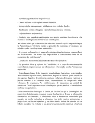 - Incrementos patrimoniales no justificados.
- Capital invertido en las explotaciones económicas.
- Volumen de las transacciones y utilidades en otros períodos fiscales.
- Rendimiento normal del negocio o explotación de empresas similares.
- Flujo de efectivo no justificado.
- Cualquier otro método (procedimiento) que permita establecer la existencia y la
cuantía de las obligaciones tributarias del contribuyente.
Así mismo, señala que la determinación sobre base presuntiva podrá ser practicada por
la Administración Tributaria cuando se presenten las siguientes circunstancias en
relación con los contribuyentes o responsables:
- Se opongan u obstaculicen el acceso a los sitios donde deban iniciarse o desarrollarse
las fiscalizaciones, “de manera que imposibiliten el conocimiento cierto de las
operaciones del contribuyente”.
- Lleven dos o más sistemas de contabilidad de diverso contenido.
- No presenten libros y registros de Contabilidad, ni la respectiva documentación
comprobatoria ni proporcionen las informaciones relacionadas con las “operaciones
registradas.
- Se produzcan algunas de las siguientes irregularidades: Operaciones no registradas,
Alteraciones de ingresos, costos y deducciones, Registro de compras, gastos o servicios
sin soportes, Registros de existencias omitidos o alterados, Existencia registrada a
precios distintos a su verdadero costo, Incumplimiento de obligaciones sobre
valoración de inventarios, No establecimiento de mecanismos de control de
inventarios, Otras irregularidades del contribuyente que no permitan el conocimiento
cierto de sus operaciones.
En la administración municipal, es común, en los casos de que el contribuyente no
proporcione la información requerida en una fiscalización, o de que la información
suministrada sea inaudible, el funcionario acuda a información suministrada por
negocios de similar naturaleza y ubicación, para poder realizar estimaciones y
proyecciones del hecho imponible, y en consecuencia, realizar los cálculos de los
tributos causados. No obstante, si una posterior determinación practicada sobre base
 