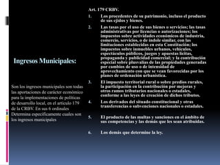 Ingresos Municipales:
Son los ingresos municipales son todas
las aportaciones de carácter económico
para la implementaciones de políticas
de desarrollo local, en el artículo 179
de la CRBV. En sus 6 ordinales
Determina específicamente cuales son
los ingresos municipales
Art. 179 CRBV.
1. Los procedentes de su patrimonio, incluso el producto
de sus ejidos y bienes.
2. Las tasas por el uso de sus bienes o servicios; las tasas
administrativas por licencias o autorizaciones; los
impuestos sobre actividades económicos de industria,
comercio, servicios, o de índole similar, con las
limitaciones establecidas en esta Constitución; los
impuestos sobre inmuebles urbanos, vehículos,
espectáculos públicos, juegos y apuestas lícitas,
propaganda y publicidad comercial; y la contribución
especial sobre plusvalías de las propiedades generadas
por cambios de uso o de intensidad de
aprovechamiento con que se vean favorecidas por los
planes de ordenación urbanística.
3. El impuesto territorial rural o sobre predios rurales,
la participación en la contribución por mejoras y
otros ramos tributarios nacionales o estadales,
conforme a las leyes de creación de dichos tributos.
4. Los derivados del situado constitucional y otras
transferencias o subvenciones nacionales o estadales.
5. El producto de las multas y sanciones en el ámbito de
sus competencias y las demás que les sean atribuidas.
6. Los demás que determine la ley.
 