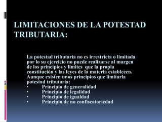 LIMITACIONES DE LA POTESTAD
TRIBUTARIA:
La potestad tributaria no es irrestricta o limitada
por lo su ejercicio no puede realizarse al margen
de los principios y limites que la propia
constitución y las leyes de la materia establecen.
Aunque existen unos principios que limitarla
potestad tributaria:
• Principio de generalidad
• Principio de legalidad
• Principio de igualdad
• Principio de no confiscatoriedad
 