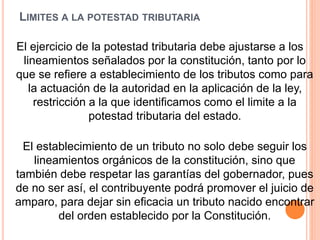 LIMITES A LA POTESTAD TRIBUTARIA
El ejercicio de la potestad tributaria debe ajustarse a los
lineamientos señalados por la constitución, tanto por lo
que se refiere a establecimiento de los tributos como para
la actuación de la autoridad en la aplicación de la ley,
restricción a la que identificamos como el limite a la
potestad tributaria del estado.
El establecimiento de un tributo no solo debe seguir los
lineamientos orgánicos de la constitución, sino que
también debe respetar las garantías del gobernador, pues
de no ser así, el contribuyente podrá promover el juicio de
amparo, para dejar sin eficacia un tributo nacido encontrar
del orden establecido por la Constitución.
 