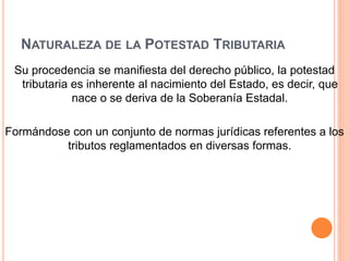 NATURALEZA DE LA POTESTAD TRIBUTARIA
Su procedencia se manifiesta del derecho público, la potestad
tributaria es inherente al nacimiento del Estado, es decir, que
nace o se deriva de la Soberanía Estadal.
Formándose con un conjunto de normas jurídicas referentes a los
tributos reglamentados en diversas formas.
 