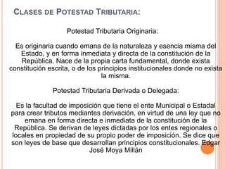 CLASES DE POTESTAD TRIBUTARIA:
Potestad Tributaria Originaria:
Es originaria cuando emana de la naturaleza y esencia misma del
Estado, y en forma inmediata y directa de la constitución de la
República. Nace de la propia carta fundamental, donde exista
constitución escrita, o de los principios institucionales donde no exista
la misma.
Potestad Tributaria Derivada o Delegada:
Es la facultad de imposición que tiene el ente Municipal o Estadal
para crear tributos mediantes derivación, en virtud de una ley que no
emana en forma directa e inmediata de la constitución de la
República. Se derivan de leyes dictadas por los entes regionales o
locales en propiedad de su propio poder de imposición. Se dice que
son leyes de base que desarrollan principios constitucionales. Edgar
José Moya Millán
 