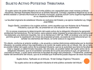 SUJETO ACTIVO POTESTAD TRIBUTARIA
El sujeto activo de poder tributario es el ente público con capacidad para crear normas jurídicas
tributarias, llámese Asamblea Nacional en el ámbito Nacional, Consejo Legislativa Regional es en el
ámbito estadal o Cámara Municipal en el ámbito municipal, quienes actúan como órganos legisladores
en su respectivo ámbito territorial.
La facultad originaria de establecer tributos es exclusiva del Estado y se ejerce mediante Ley. Edgar
José Millán
Según Berliri, considera a los sujetos activos; como aquellos que son titulares de la Potestad
Tributaria y que por ello, se presentan en una situación de supremacía
En no pocas ocasiones la determinación del sujeto activo de la obligación tributaria ha generado
problemas hermenéuticos. Por tal motivo, para superar estos impases la jurisprudencia constitucional
ha elaborado una distinción tripartita. Así, en la Sentencia C-987 de 1999, al analizar una norma que
permitía gravar la explotación de minas de propiedad privada, acusada de inconstitucional por no
señalar los elementos del tributo, la Corte sostuvo lo siguiente:
“En efecto, conforme al anterior análisis, y de acuerdo a ciertas distinciones elaboradas por la doctrina
tributaria, es posible atribuir tres significados a la noción de sujeto activo de un tributo. Así, de un lado,
es posible hablar del sujeto activo de la potestad tributaria, que es la autoridad que tiene la facultad de
crear y regular un determinado impuesto. De otro lado, es posible hablar del sujeto activo de la
obligación tributaria, que es el acreedor concreto de la suma pecuniaria en que, en general se
concreta el tributo, y quien tiene entonces la facultad de exigir esa prestación. Y finalmente, podemos
hablar del beneficiario del tributo, que es la entidad que finalmente puede disponer de esos recursos”.
Sujeto Activo, Tipificado en el Artículo. 18 del Código Orgánico Tributario:
´´Es sujeto activo de la obligación tributaria el ente público acreedor del tributo´´
 