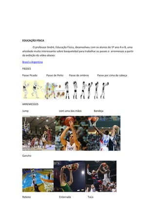 EDUCAÇÃO FÍSICA

         O professor André, Educação Física, desenvolveu com os alunos do 5º ano A e B, uma
atividade muito interessante sobre basquetebol para trabalhar os passes e arremessos a partir
da exibição do vídeo abaixo:

Brasil x Argentina

PASSES

Passe Picado         Passe de Peito    Passe de ombros         Passe por cima da cabeça




ARREMESSOS

Jump                           com uma das mãos              Bandeja




Gancho




Rebote                         Enterrada              Toco
 