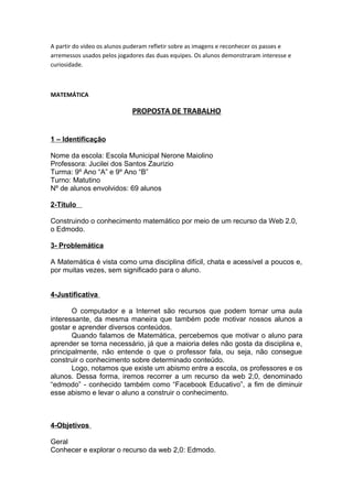 A partir do vídeo os alunos puderam refletir sobre as imagens e reconhecer os passes e
arremessos usados pelos jogadores das duas equipes. Os alunos demonstraram interesse e
curiosidade.



MATEMÁTICA

                             PROPOSTA DE TRABALHO


1 – Identificação

Nome da escola: Escola Municipal Nerone Maiolino
Professora: Jucilei dos Santos Zaurizio
Turma: 9º Ano “A” e 9º Ano “B”
Turno: Matutino
Nº de alunos envolvidos: 69 alunos

2-Título

Construindo o conhecimento matemático por meio de um recurso da Web 2.0,
o Edmodo.

3- Problemática

A Matemática é vista como uma disciplina difícil, chata e acessível a poucos e,
por muitas vezes, sem significado para o aluno.


4-Justificativa

       O computador e a Internet são recursos que podem tornar uma aula
interessante, da mesma maneira que também pode motivar nossos alunos a
gostar e aprender diversos conteúdos.
       Quando falamos de Matemática, percebemos que motivar o aluno para
aprender se torna necessário, já que a maioria deles não gosta da disciplina e,
principalmente, não entende o que o professor fala, ou seja, não consegue
construir o conhecimento sobre determinado conteúdo.
       Logo, notamos que existe um abismo entre a escola, os professores e os
alunos. Dessa forma, iremos recorrer a um recurso da web 2,0, denominado
“edmodo” - conhecido também como “Facebook Educativo”, a fim de diminuir
esse abismo e levar o aluno a construir o conhecimento.



4-Objetivos

Geral
Conhecer e explorar o recurso da web 2,0: Edmodo.
 