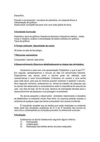 Específico

Estudar e compreender conceitos de estatística, em especial leitura e
interpretação de gráficos;
Desenvolver competências para criar uma visão global do tema.


5-Conteúdo Curricular

Estatística: tipos de gráficos; frequência absoluta e frequência relativa; média,
moda e mediana; análise e interpretação de dados contidos em gráficos.
Tipos de gráficos

6-Tempo estimado (Quantidade de aulas)

08 aulas na sala de tecnologia .

7-Recursos necessários

Computador; Internet; data show.

8-Desenvolvimento (Descreva detalhadamente as etapas das atividades)

       Iniciaremos a aula com uma apresentação “Estatística: o que é isso???”.
Em seguida, apresentaremos o recurso da web 2.0 denominado Edmodo.
Explicaremos aos alunos como o recurso pode ser utilizado, suas
características e suas funcionalidades. Criaremos um usuário e uma senha
para cada aluno, para que os mesmos possam conhecer e explorar o recurso.
Num segundo momento, sortearemos os temas do trabalho de pesquisa que
os alunos irão desenvolver e comentaremos sobre a importância do assunto da
aula nos dias de hoje. Ao fim da aula, faremos as orientações devidas para o
desenvolvimento da pesquisa e sua postagem no ambiente.

     Os alunos passarão a desenvolver atividades relacionadas à disciplina
de Matemática no ambiente virtual. Para tanto, os mesmos poderão acessar o
ambiente de qualquer lugar que tenha computador com acesso à Internet.

      É importante ressaltar que as tarefas que serão realizadas no ambiente
farão parte das atividades avaliativas do 3º e do 4º bimestre das turmas do
nono ano e contemplarão os conteúdos previstos no referencial curricular.

9-Avaliação

      Avaliaremos os alunos obedecendo seguindo alguns critérios:
      1)     Participação;
      2)     Colaboração;
      3)     Realização das tarefas dentro do prazo estipulado.
 
