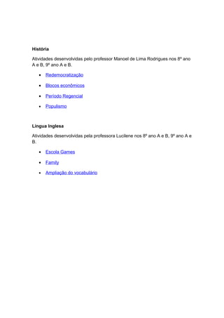 História

Atividades desenvolvidas pelo professor Manoel de Lima Rodrigues nos 8º ano
A e B, 9º ano A e B.

   •   Redemocratização

   •   Blocos econômicos

   •   Período Regencial

   •   Populismo



Língua Inglesa

Atividades desenvolvidas pela professora Lucilene nos 8º ano A e B, 9º ano A e
B.

   •   Escola Games

   •   Family

   •   Ampliação do vocabulário
 