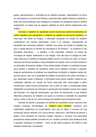 passa, alienadamente, a submeter-se ao trabalho passado, materializado na forma
de mercadoria ou na forma de dinheiro, assumida pelo capital. Embora o presente o
texto não tenha atribuído maior destaque ao trabalho do assistente social no âmbito
empresarial, os textos que se seguem voltados ao tema cobrem largamente essa
análise.
Contudo o trabalho do assistente social inscreve-se predominantemente em
outras relações que extrapolam o universo do capital na sua forma produtiva de
mais-valia. Na órbita do Estado, a alienação enraizada na divisão do trabalho
manifesta-se sob formas particulares, como o já indicado, impregnando as
atividades dos servidores públicos. Também nos ramos da divisão do trabalho em
que o capital assume as formas de mercadoria e de dinheiro – no comércio e nas
atividades financeiras –, o trabalho, a ele submetido, interfere no tempo de
circulação do capital, acelerando a sua rotação, mas não atua na criação da mais-
valia, ainda que o trabalho aí realizado esteja inscrito no universo do valor. O mesmo
vale para as formas rentistas e mais parasitárias do capital, como a renda fundiária e
as atividades financeiras voláteis. Essas observações remetem à conclusão de que,
para decifrar o trabalho do assistente social como trabalho concreto e abstrato,
exige-se particularizar as análises nas específicas condições e relações sociais em
que ele ocorre, pois, se a qualidade do trabalho se preserva nas várias inserções, o
seu significado social é diferente: a dimensão social desse trabalho realiza-se por
mediações distintas em função da forma assumida pelo valor-capital e pelos
rendimentos. Estas formas condicionam, sob a ótica do valor, a contribuição desse
trabalhador ao processo de produção e reprodução das relações sociais sob a égide
das finanças. Um segundo pressuposto, que deve ser demarcado, é que existem
diferentes processos de trabalho nos quais se inscreve a atividade do assistente
social, contra o mito de um único processo de trabalho do(a) assistente social.
Quando se admite o processo de trabalho do assistente social, opera-se uma
simples mudança terminológica de “prática” para “trabalho” mediante uma
sofisticação epidérmica da nomenclatura, sem que se altere o universo de sua
construção teórica abstrata. Em outros termos, reitera-se o viés liberal de pensar a
prática como atividade do indivíduo isolado, forjando o “encaixe” dos elementos
constitutivos desse trabalho concreto em um “modelo universal” para análise de todo
e qualquer processo de trabalho – como se ele fosse suspenso da história e das
relações sociais que o constituem.
7
 