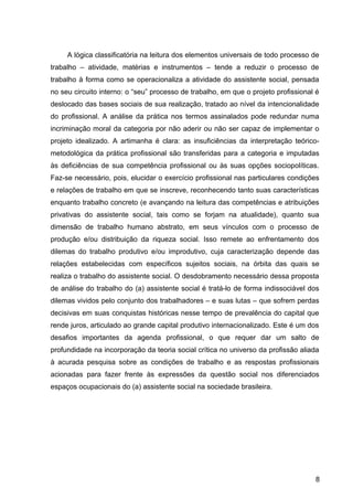 A lógica classificatória na leitura dos elementos universais de todo processo de
trabalho – atividade, matérias e instrumentos – tende a reduzir o processo de
trabalho à forma como se operacionaliza a atividade do assistente social, pensada
no seu circuito interno: o “seu” processo de trabalho, em que o projeto profissional é
deslocado das bases sociais de sua realização, tratado ao nível da intencionalidade
do profissional. A análise da prática nos termos assinalados pode redundar numa
incriminação moral da categoria por não aderir ou não ser capaz de implementar o
projeto idealizado. A artimanha é clara: as insuficiências da interpretação teórico-
metodológica da prática profissional são transferidas para a categoria e imputadas
às deficiências de sua competência profissional ou às suas opções sociopolíticas.
Faz-se necessário, pois, elucidar o exercício profissional nas particulares condições
e relações de trabalho em que se inscreve, reconhecendo tanto suas características
enquanto trabalho concreto (e avançando na leitura das competências e atribuições
privativas do assistente social, tais como se forjam na atualidade), quanto sua
dimensão de trabalho humano abstrato, em seus vínculos com o processo de
produção e/ou distribuição da riqueza social. Isso remete ao enfrentamento dos
dilemas do trabalho produtivo e/ou improdutivo, cuja caracterização depende das
relações estabelecidas com específicos sujeitos sociais, na órbita das quais se
realiza o trabalho do assistente social. O desdobramento necessário dessa proposta
de análise do trabalho do (a) assistente social é tratá-lo de forma indissociável dos
dilemas vividos pelo conjunto dos trabalhadores – e suas lutas – que sofrem perdas
decisivas em suas conquistas históricas nesse tempo de prevalência do capital que
rende juros, articulado ao grande capital produtivo internacionalizado. Este é um dos
desafios importantes da agenda profissional, o que requer dar um salto de
profundidade na incorporação da teoria social crítica no universo da profissão aliada
à acurada pesquisa sobre as condições de trabalho e as respostas profissionais
acionadas para fazer frente às expressões da questão social nos diferenciados
espaços ocupacionais do (a) assistente social na sociedade brasileira.
8
 