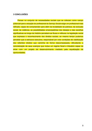 3 CONCLUSÕES
Pensar no conjunto de necessidades sociais que se colocam como campo
potencial para a atuação do profissional do Serviço Social exige um profissional mais
refinado, capaz de compreender para além da brutalidade da pobreza, da exclusão
social, da violência, as possibilidades emancipatórias dos desejos e das escolhas
significativas ao longo da história percebem-se fluxos e refluxos na legislação social
que expressa o reconhecimento dos direitos sociais, ao mesmo tempo pudemos
perceber que a estrutura executiva, responsável por criar condições de viabilização
dos referidos direitos que caminha de forma descompassada, dificultando a
concretização de seus avanços que inclua um regime fiscal e tributário capaz de
arcar com um projeto de desenvolvimento mediado pela equalização de
oportunidades.
9
 