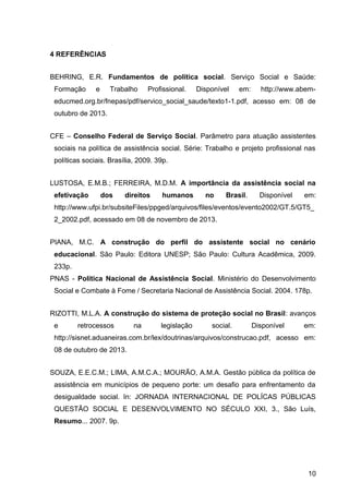 4 REFERÊNCIAS
BEHRING, E.R. Fundamentos de política social. Serviço Social e Saúde:
Formação e Trabalho Profissional. Disponível em: http://www.abem-
educmed.org.br/fnepas/pdf/servico_social_saude/texto1-1.pdf, acesso em: 08 de
outubro de 2013.
CFE – Conselho Federal de Serviço Social. Parâmetro para atuação assistentes
sociais na política de assistência social. Série: Trabalho e projeto profissional nas
políticas sociais. Brasília, 2009. 39p.
LUSTOSA, E.M.B.; FERREIRA, M.D.M. A importância da assistência social na
efetivação dos direitos humanos no Brasil. Disponível em:
http://www.ufpi.br/subsiteFiles/ppged/arquivos/files/eventos/evento2002/GT.5/GT5_
2_2002.pdf, acessado em 08 de novembro de 2013.
PIANA, M.C. A construção do perfil do assistente social no cenário
educacional. São Paulo: Editora UNESP; São Paulo: Cultura Acadêmica, 2009.
233p.
PNAS - Política Nacional de Assistência Social. Ministério do Desenvolvimento
Social e Combate à Fome / Secretaria Nacional de Assistência Social. 2004. 178p.
RIZOTTI, M.L.A. A construção do sistema de proteção social no Brasil: avanços
e retrocessos na legislação social. Disponível em:
http://sisnet.aduaneiras.com.br/lex/doutrinas/arquivos/construcao.pdf, acesso em:
08 de outubro de 2013.
SOUZA, E.E.C.M.; LIMA, A.M.C.A.; MOURÃO, A.M.A. Gestão pública da política de
assistência em municípios de pequeno porte: um desafio para enfrentamento da
desigualdade social. In: JORNADA INTERNACIONAL DE POLÍCAS PÚBLICAS
QUESTÃO SOCIAL E DESENVOLVIMENTO NO SÉCULO XXI, 3., São Luís,
Resumo... 2007. 9p.
10
 
