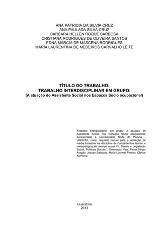 Guarabira
2013
TÍTULO DO TRABALHO:
TRABALHO INTERDISCIPLINAR EM GRUPO:
(A atuação do Assistente Social nos Espaços Sócio ocupacional)
Trabalho Interdisciplinar em grupo: A atuação do
Assistente Social nos Espaços Sócio ocupacional;
Apresentado à Universidade Norte do Paraná -
UNOPAR, como requisito parcial para a obtenção de
média bimestral na disciplina de Fundamentos teórico e
metodológico de serviço social IV, Direito e Legislação
Social, Políticas Sociais I, Orientador: Prof, Paulo Sérgio
Aragão, Jossan Batistute, Maria Lucimar Pereira, Clarice
Kernkmp.
ANA PATRICIA DA SILVIA CRUZ
ANA PAULADA SILVA CRUZ
BÁRBARA HELLEN ROQUE BARBOSA
CRISTIANA RODRIGUES DE OLIVEIRA SANTOS
EDNA MÁRCIA DE MASCENA RODRIGUES
MARIA LAURENTINA DE MEDEIROS CARVALHO LEITE
 