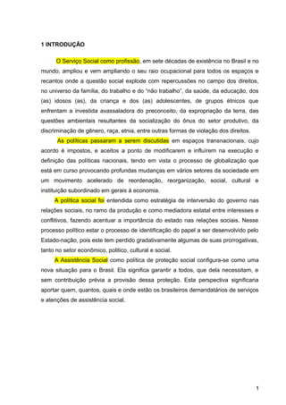 1 INTRODUÇÃO
O Serviço Social como profissão, em sete décadas de existência no Brasil e no
mundo, ampliou e vem ampliando o seu raio ocupacional para todos os espaços e
recantos onde a questão social explode com repercussões no campo dos direitos,
no universo da família, do trabalho e do “não trabalho”, da saúde, da educação, dos
(as) idosos (as), da criança e dos (as) adolescentes, de grupos étnicos que
enfrentam a investida avassaladora do preconceito, da expropriação da terra, das
questões ambientais resultantes da socialização do ônus do setor produtivo, da
discriminação de gênero, raça, etnia, entre outras formas de violação dos direitos.
As políticas passaram a serem discutidas em espaços transnacionais, cujo
acordo é impostos, e aceitos a ponto de modificarem e influírem na execução e
definição das políticas nacionais, tendo em vista o processo de globalização que
está em curso provocando profundas mudanças em vários setores da sociedade em
um movimento acelerado de reordenação, reorganização, social, cultural e
instituição subordinado em gerais á economia.
A política social foi entendida como estratégia de interversão do governo nas
relações sociais, no ramo da produção e como mediadora estatal entre interesses e
conflitivos, fazendo acentuar a importância do estado nas relações sociais. Nesse
processo político estar o processo de identificação do papel a ser desenvolvido pelo
Estado-nação, pois este tem perdido gradativamente algumas de suas prorrogativas,
tanto no setor econômico, politico, cultural e social.
A Assistência Social como política de proteção social configura-se como uma
nova situação para o Brasil. Ela significa garantir a todos, que dela necessitam, e
sem contribuição prévia a provisão dessa proteção. Esta perspectiva significaria
aportar quem, quantos, quais e onde estão os brasileiros demandatários de serviços
e atenções de assistência social.
1
 