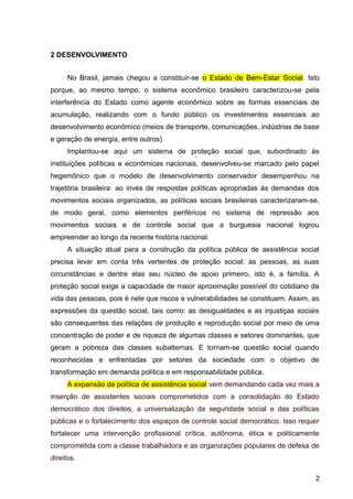 2 DESENVOLVIMENTO
No Brasil, jamais chegou a constituir-se o Estado de Bem-Estar Social. Isto
porque, ao mesmo tempo, o sistema econômico brasileiro caracterizou-se pela
interferência do Estado como agente econômico sobre as formas essenciais de
acumulação, realizando com o fundo público os investimentos essenciais ao
desenvolvimento econômico (meios de transporte, comunicações, indústrias de base
e geração de energia, entre outros).
Implantou-se aqui um sistema de proteção social que, subordinado às
instituições políticas e econômicas nacionais, desenvolveu-se marcado pelo papel
hegemônico que o modelo de desenvolvimento conservador desempenhou na
trajetória brasileira: ao invés de respostas políticas apropriadas às demandas dos
movimentos sociais organizados, as políticas sociais brasileiras caracterizaram-se,
de modo geral, como elementos periféricos no sistema de repressão aos
movimentos sociais e de controle social que a burguesia nacional logrou
empreender ao longo da recente história nacional.
A situação atual para a construção da política pública de assistência social
precisa levar em conta três vertentes de proteção social: as pessoas, as suas
circunstâncias e dentre elas seu núcleo de apoio primeiro, isto é, a família. A
proteção social exige a capacidade de maior aproximação possível do cotidiano da
vida das pessoas, pois é nele que riscos e vulnerabilidades se constituem. Assim, as
expressões da questão social, tais como: as desigualdades e as injustiças sociais
são consequentes das relações de produção e reprodução social por meio de uma
concentração de poder e de riqueza de algumas classes e setores dominantes, que
geram a pobreza das classes subalternas. E tornam-se questão social quando
reconhecidas e enfrentadas por setores da sociedade com o objetivo de
transformação em demanda política e em responsabilidade pública.
A expansão da política de assistência social vem demandando cada vez mais a
inserção de assistentes sociais comprometidos com a consolidação do Estado
democrático dos direitos, a universalização da seguridade social e das políticas
públicas e o fortalecimento dos espaços de controle social democrático. Isso requer
fortalecer uma intervenção profissional crítica, autônoma, ética e politicamente
comprometida com a classe trabalhadora e as organizações populares de defesa de
direitos.
2
 