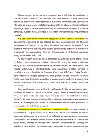Esses parâmetros têm como pressuposto que a definição de estratégias e
procedimentos no exercício do trabalho deve prerrogativa dos (as) assistentes
sociais, de acordo com sua competência e autonomia profissional. Isso significa que
não cabe ao órgão gestor estabelecer padronização de rotinas e procedimentos de
intervenção, pois o trabalho profissional requer inventividade, inteligência e talento
para criar, inventar, inovar, de modo a responder dinamicamente ao movimento da
realidade.
Os (as) profissionais devem ter assegurado o seu direito à autonomia no
planejamento e exercício de seu trabalho, por isso, esse documento não pretende
estabelecer um “manual” de procedimentos e nem um conjunto de “receitas” para
orientar o exercício do trabalho, mas objetiva contribuir para fortalecer a intervenção
profissional, em consonância com as competências e atribuições privativas
asseguradas na Lei 8662/1993.
O objetivo com esse processo é consolidar a Assistência Social como política
de Estado; para estabelecer critérios objetivos de partilha de recursos entre os
serviços sócio assistenciais e entre estados, DF e municípios; para estabelecer uma
relação sistemática e interdependente entre programas, projetos, serviços e
benefícios, como o Benefício de Prestação Continuada (BPC) e o Bolsa Família,
para fortalecer a relação democrática entre planos, fundos, conselhos e órgão
gestor; para garantir repasse automático e regular de recursos fundo a fundo e para
instituir um sistema informatizado de acompanhamento e monitoramento, até então
inexistente.
Isso significa que a complexificação e diferenciação das necessidades sociais,
conforme apontada no SUAS e na PNAS, e que atribui à Assistência Social as
funções de proteção básica e especial, com foco de atuação na “matricialidade sócio
familiar”, não deve restringir a intervenção profissional, sobretudo a do/a assistente
social, às abordagens que tratam as necessidades sociais como problemas e
responsabilidades individuais e grupais.
A análise dos espaços ocupacionais do assistente social – em sua expansão e
metamorfoses – requer inscrevê-los na totalidade histórica considerando as formas
assumidas pelo capital no processo de revitalização da acumulação no cenário da
crise mundial. Sob a hegemonia das finanças e na busca incessante da produção de
super lucros, aquelas estratégias vêm incidindo radicalmente no universo do
trabalho e dos direitos. As medidas para superação da crise sustentam-se no
3
 