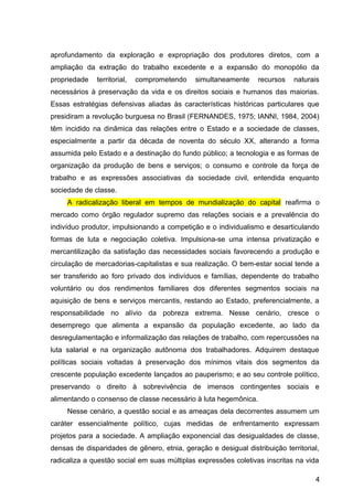 aprofundamento da exploração e expropriação dos produtores diretos, com a
ampliação da extração do trabalho excedente e a expansão do monopólio da
propriedade territorial, comprometendo simultaneamente recursos naturais
necessários à preservação da vida e os direitos sociais e humanos das maiorias.
Essas estratégias defensivas aliadas às características históricas particulares que
presidiram a revolução burguesa no Brasil (FERNANDES, 1975; IANNI, 1984, 2004)
têm incidido na dinâmica das relações entre o Estado e a sociedade de classes,
especialmente a partir da década de noventa do século XX, alterando a forma
assumida pelo Estado e a destinação do fundo público; a tecnologia e as formas de
organização da produção de bens e serviços; o consumo e controle da força de
trabalho e as expressões associativas da sociedade civil, entendida enquanto
sociedade de classe.
A radicalização liberal em tempos de mundialização do capital reafirma o
mercado como órgão regulador supremo das relações sociais e a prevalência do
indivíduo produtor, impulsionando a competição e o individualismo e desarticulando
formas de luta e negociação coletiva. Impulsiona-se uma intensa privatização e
mercantilização da satisfação das necessidades sociais favorecendo a produção e
circulação de mercadorias-capitalistas e sua realização. O bem-estar social tende a
ser transferido ao foro privado dos indivíduos e famílias, dependente do trabalho
voluntário ou dos rendimentos familiares dos diferentes segmentos sociais na
aquisição de bens e serviços mercantis, restando ao Estado, preferencialmente, a
responsabilidade no alívio da pobreza extrema. Nesse cenário, cresce o
desemprego que alimenta a expansão da população excedente, ao lado da
desregulamentação e informalização das relações de trabalho, com repercussões na
luta salarial e na organização autônoma dos trabalhadores. Adquirem destaque
políticas sociais voltadas à preservação dos mínimos vitais dos segmentos da
crescente população excedente lançados ao pauperismo; e ao seu controle político,
preservando o direito à sobrevivência de imensos contingentes sociais e
alimentando o consenso de classe necessário à luta hegemônica.
Nesse cenário, a questão social e as ameaças dela decorrentes assumem um
caráter essencialmente político, cujas medidas de enfrentamento expressam
projetos para a sociedade. A ampliação exponencial das desigualdades de classe,
densas de disparidades de gênero, etnia, geração e desigual distribuição territorial,
radicaliza a questão social em suas múltiplas expressões coletivas inscritas na vida
4
 
