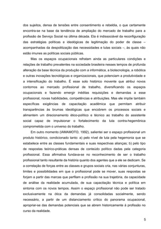 dos sujeitos, densa de tensões entre consentimento e rebeldia, o que certamente
encontra-se na base da tendência de ampliação do mercado de trabalho para a
profissão de Serviço Social na última década. Ela é indissociável da reconfiguração
das estratégias políticas e ideológicas de legitimação do poder de classe –
acompanhadas da despolitização das necessidades e lutas sociais –, às quais não
estão imunes as políticas sociais públicas.
Mas os espaços ocupacionais refratam ainda as particulares condições e
relações de trabalho prevalentes na sociedade brasileira nesses tempos de profunda
alteração da base técnica da produção com a informática, a biotecnologia, a robótica
e outras inovações tecnológicas e organizacionais, que potenciam a produtividade e
a intensificação do trabalho. É esse solo histórico movente que atribui novos
contornos ao mercado profissional de trabalho, diversificando os espaços
ocupacionais e fazendo emergir inéditas requisições e demandas a esse
profissional, novas habilidades, competências e atribuições. Mas ele impõe também
específicas exigências de capacitação acadêmica que permitam atribuir
transparências às brumas ideológicas que encobrem os processos sociais e
alimentem um direcionamento ético-político e técnico ao trabalho do assistente
social capaz de impulsionar o fortalecimento da luta contra-hegemônica
comprometida com o universo do trabalho.
Em outro momento (IAMAMOTO, 1992), salientei ser o espaço profissional um
produto histórico, condicionado tanto: a) pelo nível de luta pela hegemonia que se
estabelece entre as classes fundamentais e suas respectivas alianças; b) pelo tipo
de respostas teórico-práticas densas de conteúdo político dadas pela categoria
profissional. Essa afirmativa fundava-se no reconhecimento de ser o trabalho
profissional tanto resultante da história quanto dos agentes que a ele se dedicam. Se
a correlação de forças entre as classes e grupos sociais cria, nas várias conjunturas,
limites e possibilidades em que o profissional pode se mover, suas respostas se
forjam a partir das marcas que perfilam a profissão na sua trajetória, da capacidade
de análise da realidade acumulada, de sua capacitação técnica e política em
sintonia com os novos tempos. Assim o espaço profissional não pode ser tratado
exclusivamente na ótica da demandas já consolidadas socialmente, sendo
necessário, a partir de um distanciamento crítico do panorama ocupacional,
apropriar-se das demandas potenciais que se abrem historicamente à profissão no
curso da realidade.
5
 