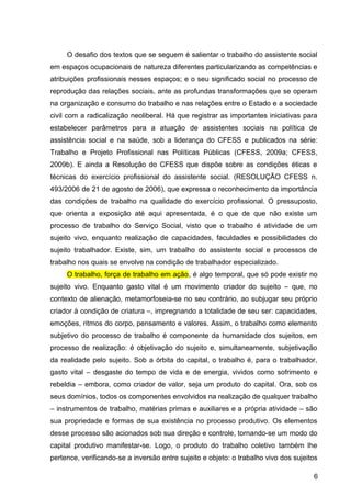 O desafio dos textos que se seguem é salientar o trabalho do assistente social
em espaços ocupacionais de natureza diferentes particularizando as competências e
atribuições profissionais nesses espaços; e o seu significado social no processo de
reprodução das relações sociais, ante as profundas transformações que se operam
na organização e consumo do trabalho e nas relações entre o Estado e a sociedade
civil com a radicalização neoliberal. Há que registrar as importantes iniciativas para
estabelecer parâmetros para a atuação de assistentes sociais na política de
assistência social e na saúde, sob a liderança do CFESS e publicados na série:
Trabalho e Projeto Profissional nas Políticas Públicas (CFESS, 2009a; CFESS,
2009b). E ainda a Resolução do CFESS que dispõe sobre as condições éticas e
técnicas do exercício profissional do assistente social. (RESOLUÇÃO CFESS n.
493/2006 de 21 de agosto de 2006), que expressa o reconhecimento da importância
das condições de trabalho na qualidade do exercício profissional. O pressuposto,
que orienta a exposição até aqui apresentada, é o que de que não existe um
processo de trabalho do Serviço Social, visto que o trabalho é atividade de um
sujeito vivo, enquanto realização de capacidades, faculdades e possibilidades do
sujeito trabalhador. Existe, sim, um trabalho do assistente social e processos de
trabalho nos quais se envolve na condição de trabalhador especializado.
O trabalho, força de trabalho em ação, é algo temporal, que só pode existir no
sujeito vivo. Enquanto gasto vital é um movimento criador do sujeito – que, no
contexto de alienação, metamorfoseia-se no seu contrário, ao subjugar seu próprio
criador à condição de criatura –, impregnando a totalidade de seu ser: capacidades,
emoções, ritmos do corpo, pensamento e valores. Assim, o trabalho como elemento
subjetivo do processo de trabalho é componente da humanidade dos sujeitos, em
processo de realização: é objetivação do sujeito e, simultaneamente, subjetivação
da realidade pelo sujeito. Sob a órbita do capital, o trabalho é, para o trabalhador,
gasto vital – desgaste do tempo de vida e de energia, vividos como sofrimento e
rebeldia – embora, como criador de valor, seja um produto do capital. Ora, sob os
seus domínios, todos os componentes envolvidos na realização de qualquer trabalho
– instrumentos de trabalho, matérias primas e auxiliares e a própria atividade – são
sua propriedade e formas de sua existência no processo produtivo. Os elementos
desse processo são acionados sob sua direção e controle, tornando-se um modo do
capital produtivo manifestar-se. Logo, o produto do trabalho coletivo também lhe
pertence, verificando-se a inversão entre sujeito e objeto: o trabalho vivo dos sujeitos
6
 