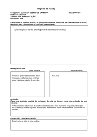 Registro de aula(s)

Componente Curricular: GESTÃO DE CARREIRA                                   Data: 04/08/2011
Professor: GERSON
Tema da aula: APRESENTAÇÃO
Resumo da aula:

(Deve conter o objetivo da aula, os principais conceitos abordados, as características de maior
relevância para compreender os conceitos, exemplos etc)


    Apresentação da matéria e tarefa para toda a turma (criar um blog)




Destaques da aula:
                        Pontos positivos                                       Pontos negativos


 Professor gestor da turma fala muito                 Não teve
 bem, deixou a turma mais eufórica
 sobre a idéia da criação de um blog.




Avaliação:
(Faça uma avaliação sucinta do professor, da aula, da turma e uma auto-avaliação de seu
trabalho)
 Professor chama todo mundo de tarado, bastante legal e o mais importante foi que deu idéias para
 nós fazermos cursos de línguas e técnicos para melhorarmos nossa vida acadêmica, todo mundo só
 ouvindo.




Comentários Livres sobre a aula.
 Gostei muito da idéia de criar um blog.
 