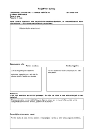 Registro de aula(s)
Componente Curricular: METODOLOGIA DA CIÊNCIA                                 Data: 05/08/2011
Professor: FERNANDA
Tema da aula:
Resumo da aula:

(Deve conter o objetivo da aula, os principais conceitos abordados, as características de maior
relevância para compreender os conceitos, exemplos etc)


             Ciência religião senso comum




Destaques da aula:
                      Pontos positivos                                        Pontos negativos


 Aula muito participativa da turma                   Foi uma aula muito falativa, esperava uma aula
                                                     mais prática.
 Aproveitei para distinguir cada tipo de
 ciência, pois tinha algumas dúvidas.




Avaliação:
(Faça uma avaliação sucinta do professor, da aula, da turma e uma auto-avaliação de seu
trabalho)
 Professora explica bem a matéria, falou de algumas coisas que eu nunca tinha ouvindo, turma
 comportada e tirei minhas dúvidas, pois foi tudo muito novo.




Comentários Livres sobre a aula:

 Gostei muito da aula, porque falamos sobre religião e como se fazer uma pesquisa científica.
 