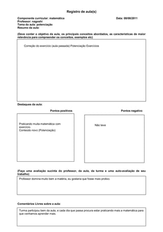 Registro de aula(s)
Componente curricular: matemática                                             Data: 08/08/2011
Professor: nagoshi
Tema da aula: potenciação
Resumo da aula:

(Deve conter o objetivo da aula, os principais conceitos abordados, as características de maior
relevância para compreender os conceitos, exemplos etc)


    Correção do exercício (aula passada) Potenciação Exercícios




Destaques da aula:
              Pontos positivos                                  Pontos negativos




Destaques da aula:

                          Pontos positivos                                         Pontos negativo



Avaliação:
 Praticando muita matemática com                             Não teve
 exercício.
 Conteúdo novo (Potenciação)




(Faça uma avaliação sucinta do professor, da aula, da turma e uma auto-avaliação de seu
trabalho)
 Professor domina muito bem a matéria, eu gostaria que fosse mais prolixo.




Comentários Livres sobre a aula:

 Turma participou bem da aula, e cada dia que passa procura estar praticando mais a matemática para
 que venhamos aprender mais.
 