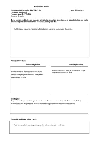 Registro de aula(s)

Componente Curricular: MATEMÁTICA                                                   Data: 10/08/2011
Professor: NAGOSHI
Tema da aula: POTÊNCIA
Resumo da aula:

(Deve conter o objetivo da aula, os principais conceitos abordados, as características de maior
relevância para compreender os conceitos, exemplos etc)



    Potência de expoente não inteiro Cálculo com números percentuais Exercícios




Destaques da aula:

                       Pontos negativos                                            Pontos positivos


                                                           Aluna Chamando atenção novamente, o que
Conteúdo novo. Professor explicou muito                    acaba atrapalhando a aula.
bem Turma perguntando muito para poder
praticar sem dúvida.




Avaliação:
(Faça   uma avaliação sucinta do professor, da aula, da turma e uma auto-avaliação de seu trabalho)
Gosto das aulas do professor, mas na matemática gostaria que ele simplificasse mais.




Comentários Livres sobre a aula:


    Aula bem produtiva, onde pude aprender sobre mais sobre potência.
 