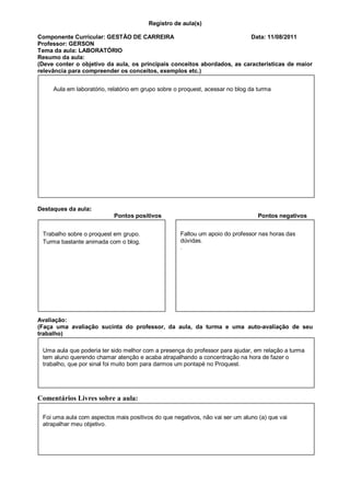 Registro de aula(s)

Componente Curricular: GESTÃO DE CARREIRA                                Data: 11/08/2011
Professor: GERSON
Tema da aula: LABORATÓRIO
Resumo da aula:
(Deve conter o objetivo da aula, os principais conceitos abordados, as características de maior
relevância para compreender os conceitos, exemplos etc.)


     Aula em laboratório, relatório em grupo sobre o proquest, acessar no blog da turma




Destaques da aula:
                           Pontos positivos                                       Pontos negativos


 Trabalho sobre o proquest em grupo.                Faltou um apoio do professor nas horas das
 Turma bastante animada com o blog.                 dúvidas.
                                                    .




Avaliação:
(Faça uma avaliação sucinta do professor, da aula, da turma e uma auto-avaliação de seu
trabalho)

 Uma aula que poderia ter sido melhor com a presença do professor para ajudar, em relação a turma
 tem aluno querendo chamar atenção e acaba atrapalhando a concentração na hora de fazer o
 trabalho, que por sinal foi muito bom para darmos um pontapé no Proquest.




Comentários Livres sobre a aula:

 Foi uma aula com aspectos mais positivos do que negativos, não vai ser um aluno (a) que vai
 atrapalhar meu objetivo.
 