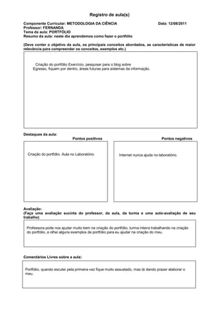 Registro de aula(s)
Componente Curricular: METODOLOGIA DA CIÊNCIA                                    Data: 12/08/2011
Professor: FERNANDA
Tema da aula: PORTFÓLIO
Resumo da aula: neste dia aprendemos como fazer o portfólio

(Deve conter o objetivo da aula, os principais conceitos abordados, as características de maior
relevância para compreender os conceitos, exemplos etc.)



      Criação do portfólio Exercício, pesquisar para o blog sobre
     Egresso, fiquem por dentro, áreas futuras para sistemas da informação.




Destaques da aula:
                              Pontos positivos                                     Pontos negativos



  Criação do portfólio. Aula no Laboratório.             Internet nunca ajuda no laboratório.




Avaliação:
(Faça uma avaliação sucinta do professor, da aula, da turma e uma auto-avaliação de seu
trabalho)

 Professora pode nos ajudar muito bem na criação do portfólio, turma inteira trabalhando na criação
 do portfólio, e olhei alguns exemplos de portfólio para eu ajudar na criação do meu.




Comentários Livres sobre a aula:


Portfólio, quando escutei pela primeira vez fique muito assustado, mas tá dando prazer elaborar o
meu.
 