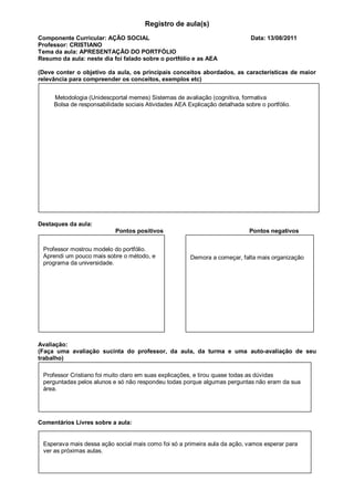 Registro de aula(s)
Componente Curricular: AÇÃO SOCIAL                                            Data: 13/08/2011
Professor: CRISTIANO
Tema da aula: APRESENTAÇÃO DO PORTFÓLIO
Resumo da aula: neste dia foi falado sobre o portfólio e as AEA

(Deve conter o objetivo da aula, os principais conceitos abordados, as características de maior
relevância para compreender os conceitos, exemplos etc)


     Metodologia (Unidescportal memes) Sistemas de avaliação (cognitiva, formativa
     Bolsa de responsabilidade sociais Atividades AEA Explicação detalhada sobre o portfólio.




Destaques da aula:
                           Pontos positivos                                  Pontos negativos


 Professor mostrou modelo do portfólio.
 Aprendi um pouco mais sobre o método, e               Demora a começar, falta mais organização
 programa da universidade.




Avaliação:
(Faça uma avaliação sucinta do professor, da aula, da turma e uma auto-avaliação de seu
trabalho)

 Professor Cristiano foi muito claro em suas explicações, e tirou quase todas as dúvidas
 perguntadas pelos alunos e só não respondeu todas porque algumas perguntas não eram da sua
 área.




Comentários Livres sobre a aula:


 Esperava mais dessa ação social mais como foi só a primeira aula da ação, vamos esperar para
 ver as próximas aulas.
 