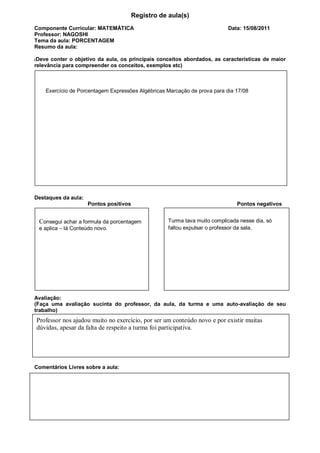 Registro de aula(s)
Componente Curricular: MATEMÁTICA                                          Data: 15/08/2011
Professor: NAGOSHI
Tema da aula: PORCENTAGEM
Resumo da aula:

(Deve conter o objetivo da aula, os principais conceitos abordados, as características de maior
relevância para compreender os conceitos, exemplos etc)



    Exercício de Porcentagem Expressões Algébricas Marcação de prova para dia 17/08




Destaques da aula:
                     Pontos positivos                                         Pontos negativos


 Consegui achar a formula da porcentagem           Turma tava muito complicada nesse dia, só
 e aplica – lá Conteúdo novo.                      faltou expulsar o professor da sala.




Avaliação:
(Faça uma avaliação sucinta do professor, da aula, da turma e uma auto-avaliação de seu
trabalho)
Professor nos ajudou muito no exercício, por ser um conteúdo novo e por existir muitas
dúvidas, apesar da falta de respeito a turma foi participativa.




Comentários Livres sobre a aula:
 